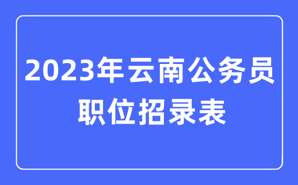 2023年云南公务员职位招录表,云南公务员报考岗位表