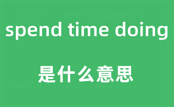 spend time doing是什么意思,中文翻译是什么